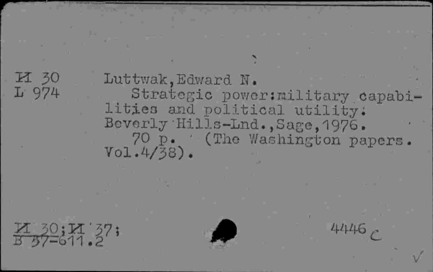 ﻿K JO	Luttwak,Edward N.
L 974	Strategic power:railitary capabi-
litiea and political utility; Beverly Hilis-Lnd.,Sage,1976.
70 p. ' (The Washington papers. Vol.4/38).
B ^7-611.2
4446 c